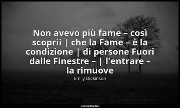 Non avevo più fame – così scoprii | che la Fame – è la condizione | di persone F — Emily Dickinson