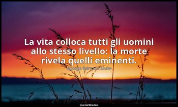 La vita colloca tutti gli uomini allo stesso livello: la morte rivela quelli emi — George Bernard Shaw