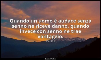 Quando un uomo è audace senza senno ne riceve danno, quando invece con senno ne  — Platone