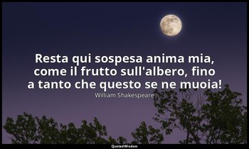 Resta qui sospesa anima mia, come il frutto sull'albero, fino a tanto che questo — William Shakespeare