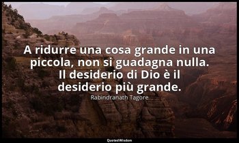 A ridurre una cosa grande in una piccola, non si guadagna nulla. Il desiderio di — Rabindranath Tagore