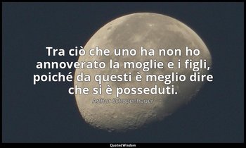 Tra ciò che uno ha non ho annoverato la moglie e i figli, poiché da questi è meg — Arthur Schopenhauer