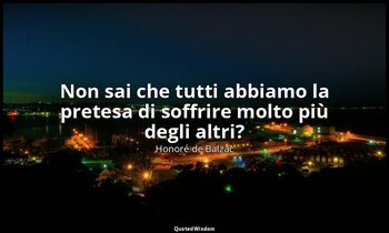 Non sai che tutti abbiamo la pretesa di soffrire molto più degli altri? — Honoré de Balzac