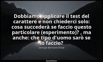 Dobbiamo applicare il test del carattere e non chiederci solo: cosa succederà se — George Bernard Shaw