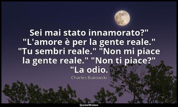"Sei mai stato innamorato?" "L'amore è per la gente reale." "Tu sembri reale." " — Charles Bukowski