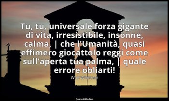 Tu, tu, universale forza gigante di vita, irresistibile, insonne, calma, | che l — Walt Whitman
