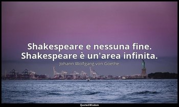 Shakespeare e nessuna fine. Shakespeare è un'area infinita. — Johann Wolfgang von Goethe