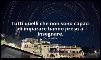 Tutti quelli che non sono capaci di imparare hanno preso a insegnare. — Oscar Wilde