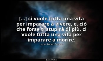 [...] ci vuole tutta una vita per imparare a vivere, e, ciò che forse ti stupirà — Lucio Anneo Seneca