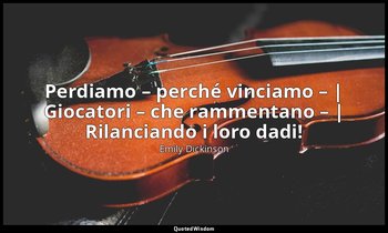 Perdiamo – perché vinciamo – | Giocatori – che rammentano – | Rilanciando i loro — Emily Dickinson