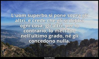 L'uom superbo si pone sopra gli altri, e crede che gli si debba ogni cosa; gli a — Confucio
