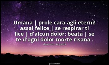 Umana | prole cara agli eterni! assai felice | se respirar ti lice | d'alcun dol — Giacomo Leopardi