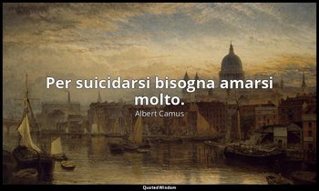 Per suicidarsi bisogna amarsi molto. — Albert Camus