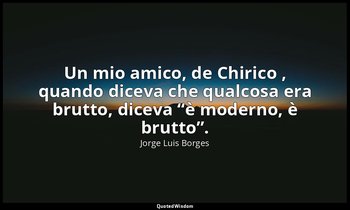 Un mio amico, de Chirico , quando diceva che qualcosa era brutto, diceva “è mode — Jorge Luis Borges