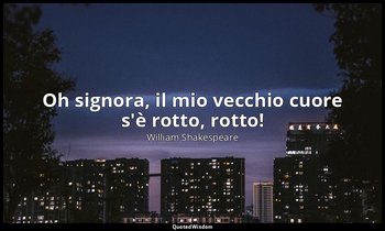 Oh signora, il mio vecchio cuore s'è rotto, rotto! — William Shakespeare