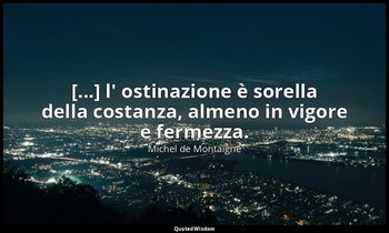[...] l' ostinazione è sorella della costanza, almeno in vigore e fermezza. — Michel de Montaigne