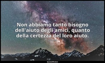 Non abbiamo tanto bisogno dell'aiuto degli amici, quanto della certezza del loro — Epicuro