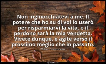 Non inginocchiatevi a me. Il potere che ho su di voi lo userò per risparmiarvi l — William Shakespeare