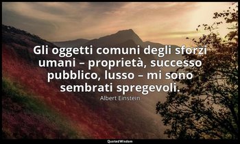 Gli oggetti comuni degli sforzi umani – proprietà, successo pubblico, lusso – mi — Albert Einstein