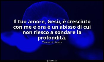 Il tuo amore, Gesù, è cresciuto con me e ora è un abisso di cui non riesco a son — Teresa di Lisieux