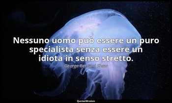 Nessuno uomo può essere un puro specialista senza essere un idiota in senso stre — George Bernard Shaw