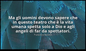 Ma gli uomini devono sapere che in questo teatro che è la vita umana spetta solo — Francesco Bacone