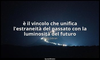 è il vincolo che unifica l'estraneità del passato con la luminosità del futuro — Khalil Gibran