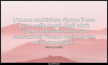 L'uomo ambizioso ripone il suo bene nelle mani degli altri; l'uomo sensuale nell — Marco Aurelio