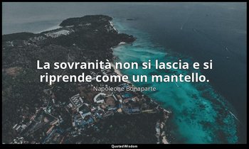 La sovranità non si lascia e si riprende come un mantello. — Napoleone Bonaparte