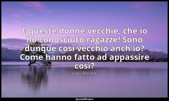 E queste donne vecchie, che io ho conosciuto ragazze! Sono dunque così vecchio a — Jules Renard
