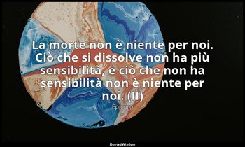 La morte non è niente per noi. Ciò che si dissolve non ha più sensibilità, e ciò — Epicuro