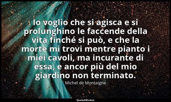 Io voglio che si agisca e si prolunghino le faccende della vita finché si può, e — Michel de Montaigne