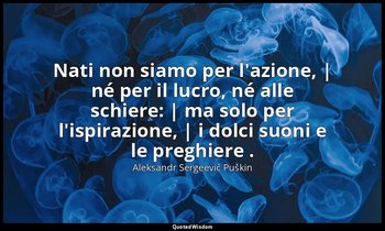 Nati non siamo per l'azione, | né per il lucro, né alle schiere: | ma solo per l — Aleksandr Sergeevič Puškin