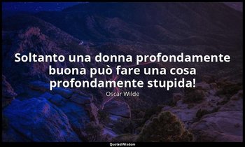 Soltanto una donna profondamente buona può fare una cosa profondamente stupida! — Oscar Wilde