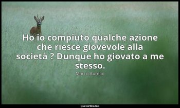 Ho io compiuto qualche azione che riesce giovevole alla società ? Dunque ho giov — Marco Aurelio