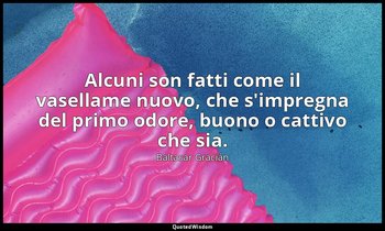 Alcuni son fatti come il vasellame nuovo, che s'impregna del primo odore, buono  — Baltasar Gracián