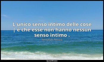 L'unico senso intimo delle cose | è che esse non hanno nessun senso intimo . — Fernando Pessoa