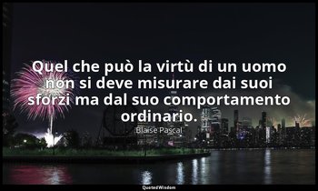 Quel che può la virtù di un uomo non si deve misurare dai suoi sforzi ma dal suo — Blaise Pascal