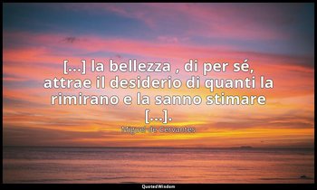 [...] la bellezza , di per sé, attrae il desiderio di quanti la rimirano e la sa — Miguel de Cervantes