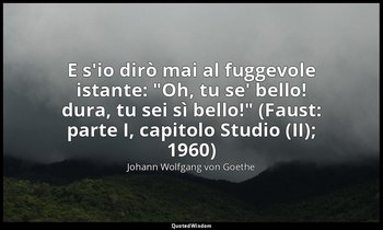 E s'io dirò mai al fuggevole istante: "Oh, tu se' bello! dura, tu sei sì bello!" — Johann Wolfgang von Goethe