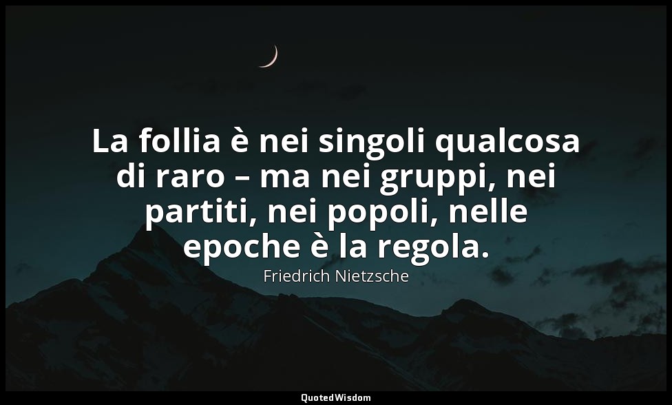 La follia è nei singoli qualcosa di raro – ma nei gruppi, nei partiti, nei popol — Friedrich Nietzsche
