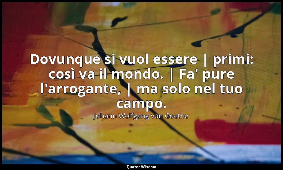 Dovunque si vuol essere | primi: così va il mondo. | Fa' pure l'arrogante, | ma  — Johann Wolfgang von Goethe