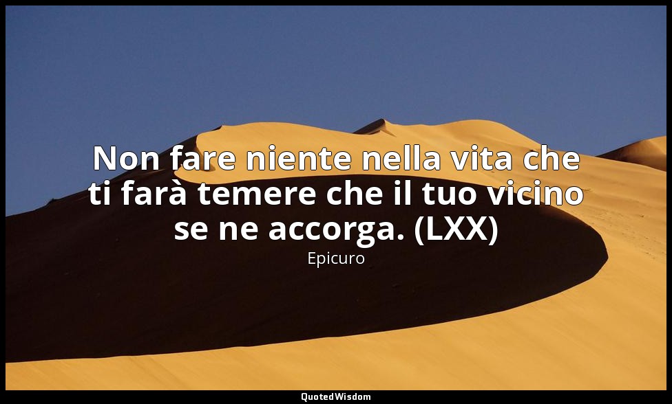 Non fare niente nella vita che ti farà temere che il tuo vicino se ne accorga. ( — Epicuro