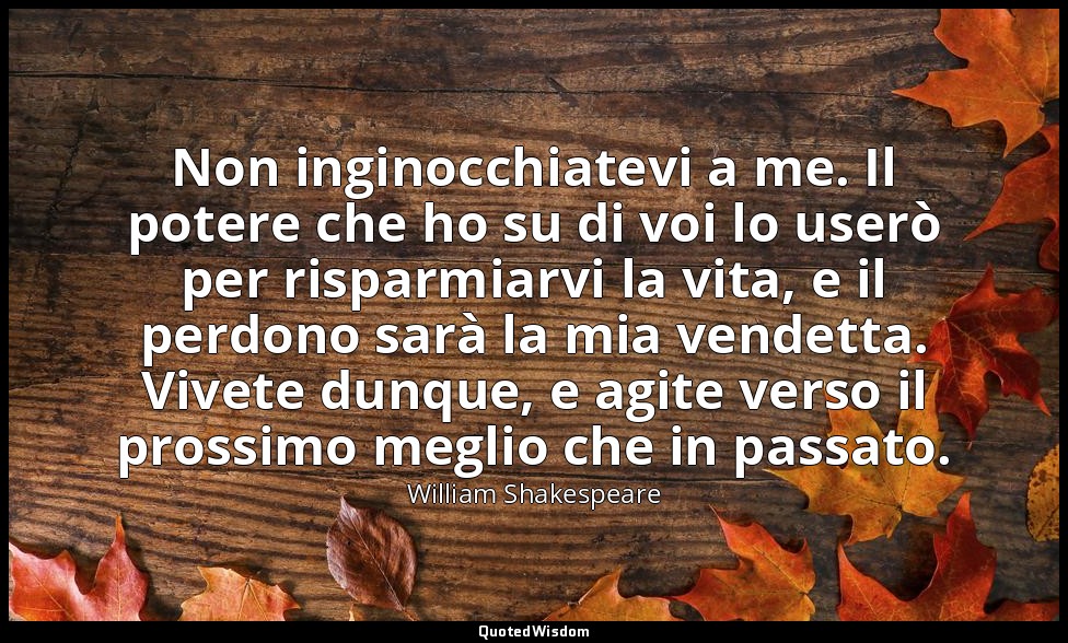 Non inginocchiatevi a me. Il potere che ho su di voi lo userò per risparmiarvi l — William Shakespeare
