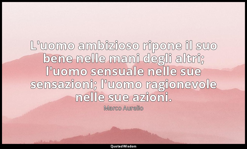 L'uomo ambizioso ripone il suo bene nelle mani degli altri; l'uomo sensuale nell — Marco Aurelio