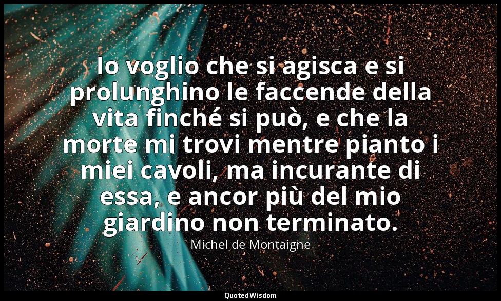 Io voglio che si agisca e si prolunghino le faccende della vita finché si può, e — Michel de Montaigne