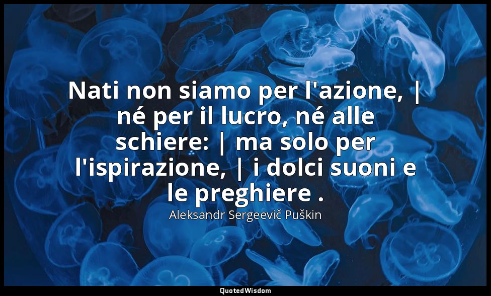 Nati non siamo per l'azione, | né per il lucro, né alle schiere: | ma solo per l — Aleksandr Sergeevič Puškin