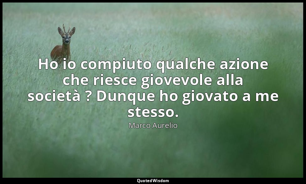 Ho io compiuto qualche azione che riesce giovevole alla società ? Dunque ho giov — Marco Aurelio