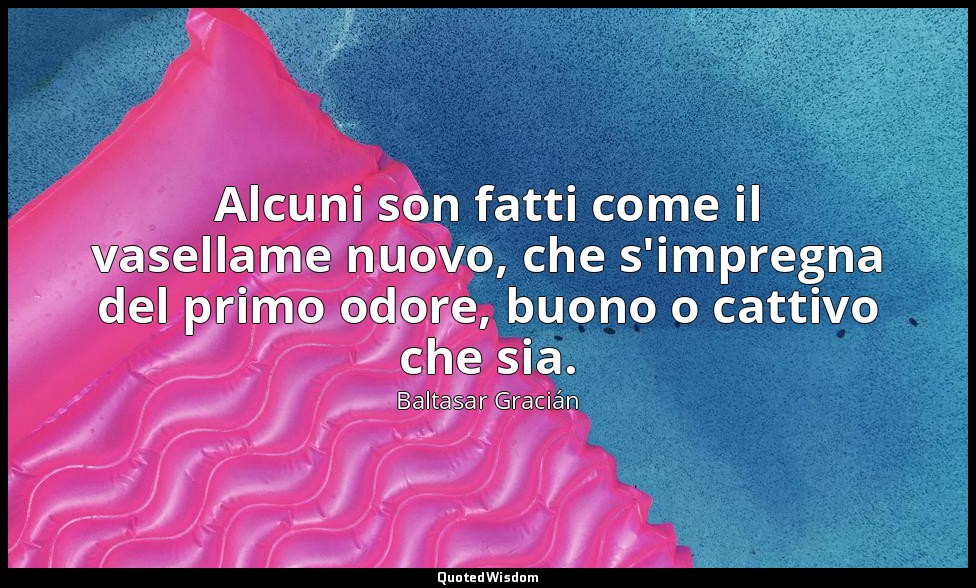 Alcuni son fatti come il vasellame nuovo, che s'impregna del primo odore, buono  — Baltasar Gracián