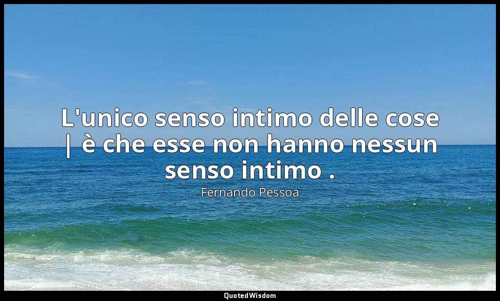 L'unico senso intimo delle cose | è che esse non hanno nessun senso intimo . — Fernando Pessoa